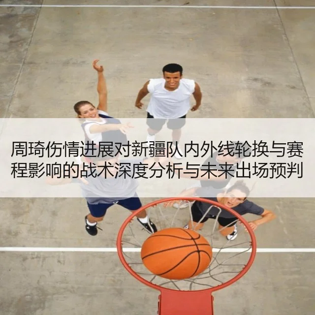周琦伤情进展对新疆队内外线轮换与赛程影响的战术深度分析与未来出场预判